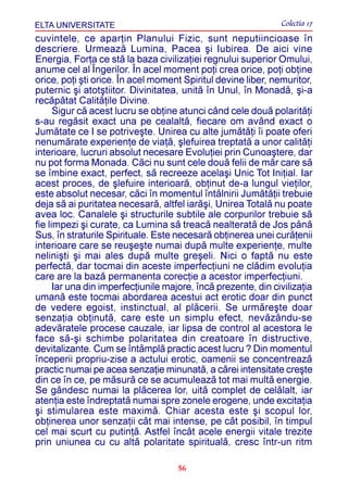 ELTA UNIVERSITATE                                              Colectia 17
cuvintele, ce aparþin Planului Fizic, sunt neputiincioase în
descriere. Urmeazã Lumina, Pacea ºi Iubirea. De aici vine
Energia, Forþa ce stã la baza civilizaþiei regnului superior Omului,
anume cel al Îngerilor. În acel moment poþi crea orice, poþi obþine
orice, poþi ºti orice. În acel moment Spiritul devine liber, nemuritor,
puternic ºi atotºtiitor. Divinitatea, unitã în Unul, în Monadã, ºi-a
recãpãtat Calitãþile Divine.
      Sigur cã acest lucru se obþine atunci când cele douã polaritãþi
s-au regãsit exact una pe cealaltã, fiecare om având exact o
Jumãtate ce I se potriveºte. Unirea cu alte jumãtãþi îi poate oferi
nenumãrate experienþe de viaþã, ºlefuirea treptatã a unor calitãþi
interioare, lucruri absolut necesare Evoluþiei prin Cunoaºtere, dar
nu pot forma Monada. Cãci nu sunt cele douã felii de mãr care sã
se îmbine exact, perfect, sã recreeze acelaºi Unic Tot Iniþial. Iar
acest proces, de ºlefuire interioarã, obþinut de-a lungul vieþilor,
este absolut necesar, cãci în momentul întâlnirii Jumãtãþii trebuie
deja sã ai puritatea necesarã, altfel iarãºi, Unirea Totalã nu poate
avea loc. Canalele ºi structurile subtile ale corpurilor trebuie sã
fie limpezi ºi curate, ca Lumina sã treacã nealteratã de Jos pânã
Sus, în straturile Spirituale. Este necesarã obþinerea unei curãþenii
interioare care se reuºeºte numai dupã multe experienþe, multe
neliniºti ºi mai ales dupã multe greºeli. Nici o faptã nu este
perfectã, dar tocmai din aceste imperfecþiuni ne clãdim evoluþia
care are la bazã permanenta corecþie a acestor imperfecþiuni.
      Iar una din imperfecþiunile majore, încã prezente, din civilizaþia
umanã este tocmai abordarea acestui act erotic doar din punct
de vedere egoist, instinctual, al plãcerii. Se urmãreºte doar
senzaþia obþinutã, care este un simplu efect, nevãzându-se
adevãratele procese cauzale, iar lipsa de control al acestora le
face sã-ºi schimbe polaritatea din creatoare în distructive,
devitalizante. Cum se întâmplã practic acest lucru ? Din momentul
începerii propriu-zise a actului erotic, oamenii se concentreazã
practic numai pe acea senzaþie minunatã, a cãrei intensitate creºte
din ce în ce, pe mãsurã ce se acumuleazã tot mai multã energie.
Se gândesc numai la plãcerea lor, uitã complet de celãlalt, iar
atenþia este îndreptatã numai spre zonele erogene, unde excitaþia
ºi stimularea este maximã. Chiar acesta este ºi scopul lor,
obþinerea unor senzaþii cât mai intense, pe cât posibil, în timpul
cel mai scurt cu putinþã. Astfel încât acele energii vitale trezite
prin uniunea cu cu altã polaritate spiritualã, cresc într-un ritm

                                     56
 