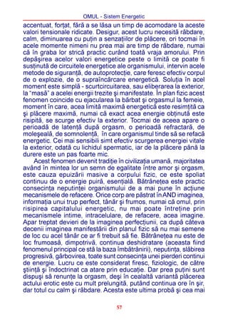 OMUL - Sistem Energetic
accentuat, forþat, fãrã a se lãsa un timp de acomodare la aceste
valori tensionale ridicate. Desigur, acest lucru necesitã rãbdare,
calm, diminuarea cu puþin a senzaþiilor de plãcere, ori tocmai în
acele momente nimeni nu prea mai are timp de rãbdare, numai
cã în graba lor stricã practic curând toatã vraja amorului. Prin
depãºirea acelor valori energetice peste o limitã ce poate fi
susþinutã de circuitele energetice ale organismului, intervin acele
metode de siguranþã, de autoprotecþie, care feresc efectiv corpul
de o explozie, de o supraîncãrcare energeticã. Soluþia în acel
moment este simplã - scurtcircuitarea, sau eliberarea la exterior,
la “masã” a acelei energii trezite ºi manifestate. În plan fizic acest
fenomen coincide cu ejacularea la bãrbat ºi orgasmul la femeie,
moment în care, acea limitã maximã energeticã este resimþitã ca
ºi plãcere maximã, numai cã exact acea energie obþinutã este
risipitã, se scurge efectiv la exterior. Tocmai de aceea apare o
perioadã de latenþã dupã orgasm, o perioadã refractarã, de
moleºealã, de somnolenþã, în care organismul tinde sã se refacã
energetic. Cei mai sensibili simt efectiv scurgerea energiei vitale
la exterior, odatã cu lichidul spermatic, iar de la plãcere pânã la
durere este un pas foarte mic.
     Acest fenomen devenit tradiþie în civilizaþia umanã, majoritatea
având în mintea lor un semn de egalitate între amor ºi orgasm,
este cauza epuizãrii masive a corpului fizic, ce este spoliat
continuu de o energie puirã, esenþialã. Bãtrâneþea este practic
consecinþa neputinþei organismului de a mai pune în acþiune
mecanismele de refacere. Orice corp are pãstrat în AND imaginea,
informaþia unui trup perfect, tânãr ºi frumos, numai cã omul, prin
risipirea capitalului energetic, nu mai poate întreþine prin
mecanismele intime, intracelulare, de refacere, acea imagine.
Apar treptat devieri de la imaginea perfecþiunii, ca dupã câteva
decenii imaginea manifestãrii din planul fizic sã nu mai semene
de loc cu acel tânãr ce ar fi trebuit sã fie. Bãtrâneþea nu este de
loc frumoasã, dimpotrivã, continua deshidratare (aceasta fiind
fenomenul principal ce stã la baza îmbãtrânirii), neputinþa, slãbirea
progresivã, gârbovirea, toate sunt consecinþa unei pierderi continui
de energie. Lucru ce este considerat firesc, fiziologic, de cãtre
ºtiinþã ºi îndoctrinat ca atare prin educaþie. Dar prea puþini sunt
dispuºi sã renunþe la orgasm, deºi în cealaltã variantã plãcerea
actului erotic este cu mult prelungitã, putând continua ore în ºir,
dar totul cu calm ºi rãbdare. Acesta este ultima probã ºi cea mai

                                    57
 