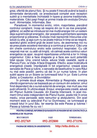 ELTA UNIVERSITATE                                               Colectia 17
grea, oferitã de planul fizic. ªi nu poate fi trecutã având la bazã o
alimentaþie denaturatã, ce anesteziazã complet acei receptori
subtili ºi o mentalitate închistatã în tipare ºi axiome tradiþionale,
materialiste. Cãci paºii fireºti ai primei triade din evoluþia Omului
sunt : Alimentaþie, Informaþie, Sex.
     Paradoxal, în momentul erotic, intim, majoritatea, pierzând
controlul conºtient, încep sã respire din ce în ce mai precipitat,
gâfâind, ori astfel se introduce tot mai multã energie într-un sistem
deja supraîncãrcat energetic, dar aceastã suplimentare sporeºte
proporþional ºi plãcerea. Evoluþia însã reprezintã înlocuirea unei
soluþii cu alta, ºi aºa cum nu se poate mânca în timp ce se respirã,
aparatul glotic având grijã de acest lucru, de asemenea nici nu
se prea poate accelera resiraþia ºi a continua ºi amorul. Cãci una
din cheile controlului erotic este controlul respiraþiei. Cu cât
respiraþi mai rar, cu atât vã liniºtiþi, vã calmaþi acele continui valuri
energetice ce apar, reuºind repartizarea uniformã a lor în întreg
organismul. Cãci a face dragoste ºi a face sex sunt polaritãþi
total opuse. Una, creind Iubire, aduce Viaþã, cealaltã, ispitã a
Planului Fizic, ia Viaþa. A face Dragoste. Efectiv, acea încãrcãturã
energeticã creatã, împrãºtiatã în tot organismul, creazã acea
senzaþie de Pace ºi Iubire, o senzaþie de beatitudine în care Rãul
nu mai este posibil, pentru cã dai în jur numai Iubire, în plan
subtil apare ca un Soare ce lumineazã totul în jur. Este Lumina
Zeilor, a Creatorilor, a Divinitãþilor.
       În primele douã etape, Alimentaþia ºi Respiraþia, energia
oferitã organismului se bazeazã pe un consum din exterior, omul
fiind dependent de o sursã externã de energie, mai mult sau mai
puþin eficientã. În ultima etapã, Erosul, energia este creatã, adusã
din Planuri Subtile Cauzale, din Esenþa Interioarã, în acel mo-
ment Omul este independent de Planul Iluziei, poate trãi în orice
mediu, orice perioadã, este nemuritor ºi atotputernic. Din acel
moment este cu adevãrat Fiul lui Dumnezeu, ce lumineazã ºi
creazã totul în jurul Sãu. Iar esenþa Sa este Pacea ºi Iubirea !
Pacea ºi Iubirea fie cu voi !
      PENTRU COMENZI, INFORMAÞII ªI SUGESTII VÃ RUGÃM SÃ NE CONTACTAÞI LA
NUMERELE DE TELEFON:
      BUCUREªTI                     IAªI               TIMIªOARA
    092-352769                092-352800             092-371196
      PAGINA DE WEB ELTA UNIVERSITATE:     http://elta.dntis.ro
                                     58
 