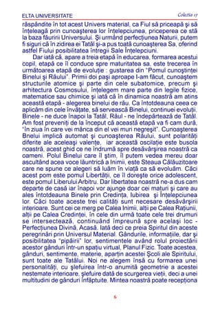 ELTA UNIVERSITATE                                             Colectia 17
rãspândite în tot acest Univers material, ca Fiul sã priceapã ºi sã
înþeleagã prin cunoaºterea lor înþelepciunea, priceperea ce stã
la baza fãuririi Universului. ªi urmând perfecþiunea Naturii, putem
fi siguri cã în zidirea ei Tatãl ºi-a pus toatã cunoaºterea Sa, oferind
astfel Fiului posibilitatea întregii Sale Înþelepciuni.
      Dar iatã cã, apare a treia etapã în educarea, formarea acestui
copil, etapã ce îl conduce spre maturitatea sa, este trecerea în
urmãtoarea etapã de evoluþie : gustarea din “Pomul cunoºtinþei
Binelui ºi Rãului”. Primii doi paºi aproape I-am fãcut, cunoaºtem
structurile atomice ºi parte din cele subatomice, precum ºi
arhitectura Cosmosului, înþelegem mare parte din legile fizice,
matematice sau chimice ºi iatã cã în dinamica noastrã am atins
aceastã etapã - alegerea binelui de rãu. Ca întotdeauna ceea ce
aplicãm din cele învãþate, sã serveascã Binelui, continuei evoluþii.
Binele - ne duce înapoi la Tatãl, Rãul - ne îndepãrteazã de Tatãl.
Am fost preveniþi de la început cã aceastã etapã va fi cam durã,
“în ziua în care vei mânca din el vei muri negreºit”. Cunoaºterea
Bnelui implicã automat ºi cunoaºterea Rãului, sunt polaritãþi
diferite ale aceleaºi valenþe, iar aceastã oscilaþie este busola
noastrã, acest ghid ce ne îndrumã spre desãvârºirea noastrã ca
oameni. Polul Binelui care îl ºtim, îl putem vedea mereu doar
ascultând acea voce lãuntricã a Inimii, este Steaua Cãlãuzitoare
care ne spune ce alegeri sã luãm în viaþã ca sã evoluãm. Cãci
acest pom este pomul Libertãþii, ce îl doreºte orice adolescent,
este pomul Liberului Arbitru. Dar libertatea noastrã ne-a dus cam
departe de casã iar înapoi vor ajunge doar cei maturi ºi care au
ales întotdeauna Binele prin Credinþa, Iubirea ºi Înþelepciunea
lor. Cãci toate aceste trei calitãþi sunt necesare desãvârºirii
interioare. Sunt cei ce merg pe Calea Inimii, alþii pe Calea Raþiunii,
alþii pe Calea Credinþei, în cele din urmã toate cele trei drumuri
se intersecteazã, continuând împreunã spre acelaºi loc -
Perfecþiunea Divinã, Acasã. Iatã deci ce preia Spiritul din aceste
peregrinãri prin Universul Material. Gândurile, informaþiile, dar ºi
posibilitatea “pipãirii” lor, sentimentele având rolul proiectãrii
acestor gânduri într-un spaþiu virtual, Planul Fizic. Toate acestea,
gânduri, sentimente, materie, aparþin acestei ªcoli ale Spiritului,
sunt toate ale Tatãlui. Noi ne alegem însã cu formarea unei
personalitãþi, cu ºlefuirea într-o anumitã geometrie a acestei
nestemate interioare, ºlefuire datã de scurgerea vieþii, deci a unei
multitudini de gânduri înfãptuite. Mintea noastrã poate recepþiona

                                     6
 