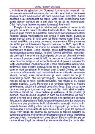 OMUL - Sistem Energetic
o infinitate de gânduri din Oceanul Universului mental, mai
întunecate sau mai luminoase, dar noi dãm seamã doar de acelea
asupra cãrora ne-am oprit, de care ne-am fixat dorinþele. Astfel,
acestea s-au manifestat ca fapte, viaþa fiind întotdeauna doar
suma acelor gânduri ce le-am ales noi ca sã fie manifestate.
Cãci înºiruirea faptelor noastre formeazã firul vieþii.
     Fireºte cã de-a lungul formãrii noastre am fãcut nenumãrate
greºeli, de multe ori am ales Rãul în loc de Bine. Dar cu bun simþ
ºi cu un grad minim de luciditate, observând consecinþele faptelor
noastre, adicã manifestãrile din lumea în care trãim, putem ºti
exact sensul ales. ªi iatã cum tot Rãul merge spre Bine. Dar
numai acel Rãu care este cunoscut, observat ca Rãu ºi care ne
dã astfel ºansa întoarcerii faptelor noastre cu 180°, spre Bine.
Numai cã în Istorie de multe ori consecinþele Rãului au fost
interpretate ca Bine. Boala, sãrãcia, grijile, bãtrâneþea ºi moartea,
toate acestea sunt ºi astãzi, în plinã luminã ºtiinþificã, consider-
ate ca fireºti, inerente, ca fãcând parte din cursul obiºnuit al vieþii.
Iar aceastã poziþie cvasioficialã, la unison, a tuturor Instituþiilor,
face ca omul obiºnuit sã accepte la rându-I povara necazurilor
vieþii. Acceptarea înseamnã undã verde manifestãrii acelor idei,
informaþii, deci efectiv desãvârºirea lor ºi în planul fizic. ªi iatã
cum în mod paradoxal, în mijlocul unei Creaþii Divine, perfecte,
pot exista milioane de copii murind de foame, miliarde de oameni
sãraci, necãjiþi, care îmbãtrânesc ºi mor, trãind ani în ºir în
suferinþã ºi boalã. Nici cei “privilegiaþi”, ce au totul la dispoziþie,
nici cei ce au în mâini soarta naþiunilor, nici mãcar ei nu scapã
acestui supliciu. Cutia Pandorei s-a revãrsat cândva ºi fiecare
este împins, pãcãlit sã culeagã ceva dintr-însa. Este un paradox
care numai prin ignoranþa ºi necredinþa civilizaþiei noastre,
decretate oficial de toate cultele ºi instituþiile, îl fac posibil. ªi
culmea, este de-ajuns un gând în care sã ai încredere, cã poþi fi
tânãr ºi fericit de-a pururi. Mecanismele energetice ale corpului
fizic, pus la dispoziþie de Tatãl, fac posibil acest lucru. La proiectare
nici nu s-a pus problema bolii, bãtrâneþii ºi a morþii. Noi stricãm
însã de fiecare datã jucãria primitã, o îngropãm ºi dupã un timp
primim alta. Facem asta de zeci de mii de ani ºi se tot sperã cã
totuºi vom bãga de seamã cã gândurile ºi faptele noastre nu
sunt cele potrivite, mãrturie stând consecinþele lor ce se întipãresc
pe corpul fizic. Niciodatã nu-I prea târziu. Deºi crucificãm pe cei
ce vin sã ne tragã de mânecã ºi sã ne arate direcþia bunã, deºi

                                      7
 
