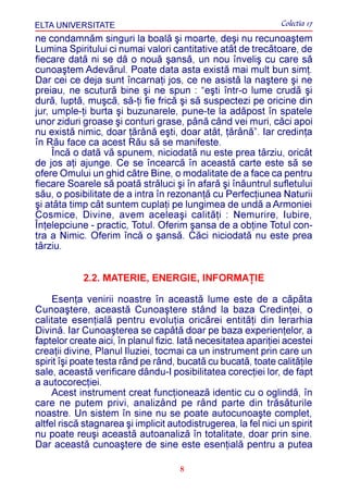 ELTA UNIVERSITATE                                               Colectia 17
ne condamnãm singuri la boalã ºi moarte, deºi nu recunoaºtem
Lumina Spiritului ci numai valori cantitative atât de trecãtoare, de
fiecare datã ni se dã o nouã ºansã, un nou înveliº cu care sã
cunoaºtem Adevãrul. Poate data asta existã mai mult bun simþ.
Dar cei ce deja sunt încarnaþi jos, ce ne asistã la naºtere ºi ne
preiau, ne scuturã bine ºi ne spun : “eºti într-o lume crudã ºi
durã, luptã, muºcã, sã-þi fie fricã ºi sã suspectezi pe oricine din
jur, umple-þi burta ºi buzunarele, pune-te la adãpost în spatele
unor ziduri groase ºi conturi grase, pânã când vei muri, cãci apoi
nu existã nimic, doar þãrânã eºti, doar atât, þãrânã”. Iar credinþa
în Rãu face ca acest Rãu sã se manifeste.
     Încã o datã vã spunem, niciodatã nu este prea târziu, oricât
de jos aþi ajunge. Ce se încearcã în aceastã carte este sã se
ofere Omului un ghid cãtre Bine, o modalitate de a face ca pentru
fiecare Soarele sã poatã strãluci ºi în afarã ºi înãuntrul sufletului
sãu, o posibilitate de a intra în rezonanþã cu Perfecþiunea Naturii
ºi atâta timp cât suntem cuplaþi pe lungimea de undã a Armoniei
Cosmice, Divine, avem aceleaºi calitãþi : Nemurire, Iubire,
Înþelepciune - practic, Totul. Oferim ºansa de a obþine Totul con-
tra a Nimic. Oferim încã o ºansã. Cãci niciodatã nu este prea
târziu.


            2.2. MATERIE, ENERGIE, INFORMAÞIE

     Esenþa venirii noastre în aceastã lume este de a cãpãta
Cunoaºtere, aceastã Cunoaºtere stând la baza Credinþei, o
calitate esenþialã pentru evoluþia oricãrei entitãþi din Ierarhia
Divinã. Iar Cunoaºterea se capãtã doar pe baza experienþelor, a
faptelor create aici, în planul fizic. Iatã necesitatea apariþiei acestei
creaþii divine, Planul Iluziei, tocmai ca un instrument prin care un
spirit îºi poate testa rând pe rând, bucatã cu bucatã, toate calitãþile
sale, aceastã verificare dându-I posibilitatea corecþiei lor, de fapt
a autocorecþiei.
     Acest instrument creat funcþioneazã identic cu o oglindã, în
care ne putem privi, analizând pe rând parte din trãsãturile
noastre. Un sistem în sine nu se poate autocunoaºte complet,
altfel riscã stagnarea ºi implicit autodistrugerea, la fel nici un spirit
nu poate reuºi aceastã autoanalizã în totalitate, doar prin sine.
Dar aceastã cunoaºtere de sine este esenþialã pentru a putea

                                      8
 