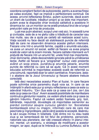 OMUL - Sistem Energetic
coordona conºtient factorii de autocorecþie, pentru a avansa firesc
pe calea evoluþiei, fapt ce implicã o perfecþionare continuã. De
aceea, privind reflectarea Sinelui, putem surprinde, dacã avem
un dram de luciditate, trãsãturi proprii ºi ce este mai important,
putem avea la dispoziþie chiar evoluþia calitativã a acestora în
dinamica lor, ca un monitor ce ne aratã produsul brut de-a lungul
prelucrãrii sale pe linia de producþie.
     Luat mai puþin abstract, scopul unei vieþi aici, în aceastã lume
ºi civilizaþie, este de a ne ºlefui câte o trãsãturã de caracter sau
mai multe, sau de a ajuta pe ceilalþi sã realizeze acest lucru.
Viaþa socialã nu face decât sã stabileascã puncte de referinþã
faþã de care ne observãm dinamica acestei ºlefuiri interioare.
Fiecare vine într-o anumitã familie, capãtã o anumitã educaþie,
va avea un anumit rol social, astfel cã fiecare va avea propria
scalã de valori sã le zicem morale, fiecare calitate interioarã va fi
preþuitã de fiecare într-un anumit fel, unele fiind mai importante,
chiar dominante, altele deocamdatã ignorate pânã la urmãtoarea
lecþie. Astfel cã fiecare ºi-a “programat” cursul vieþii prezente
având un scop precis, punându-ºi anumite jaloane, anumite
puncte de referinþã cu care sã se ajute. Cã în acest moment
educaþia schimbã la majoritatea aceastã scalã de referinþã cu
una comunã, raportatã doar la valori cantitative, financiare, asta-
I o abatere de la Jocul Universului ºi fiecare abatere trebuie
corectatã.
     Iatã deci necesitatea acestui Plan al Iluziei, în care fiecare
poate schimba orice parametru dupã voia sa, în care ce se
întâmplã în afarã este pur ºi simplu reflectarea a ceea ce este cu
adevãrat înãuntru. “Ce-i Sus este ca ºi ceea ce-I Jos, ce-I Jos
este ca ºi ceea ce-I Sus”. Avem aceastã posibilitate de manifestare
continuã a gândurilor noastre, ce vedem afarã este ca ºi ceea ce
gândim înãuntru. Faptul cã vedem astãzi foamete, griji, boli,
bãtrâneþe, neputinþã, dovedeºte cã majoritatea oamenilor au
pierdut controlul asupra cursului gândirii lor. Societatea
bombardeazã omul cu imagini, informaþii care de care mai
pesimiste ºi îngrijorãtoare, pânã când acesta le acceptã, lãsându-
le sã-I ocupe mintea în totalitate. Câþi dintre noi nu stau toatã
ziua ºi se lamenteazã de tot felul de probleme, personale,
naþionale sau planetare, dar câþi creeazã efectiv în planul inte-
rior, mental, un scenariu, o strategie de modificare a acestor
imagini, iar apoi, dupã ce le îmbracã cu Lumina Sufletului, sã le

                                    9
 