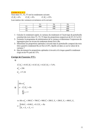 EXERCICE N° 5
Trois titres T1, T2, T3 ont les rendements suivants
E ( R1 ) = 6%       E ( R1 ) = 8%       E ( R1 ) = 12%
Leur matrice des variances-covariances est la suivant :

                                           T1                    T2             T3
                         T1                500                   100            100
                         T2                                      700            200
                         T3                                                     900

   1- Calculez le rendement espéré, la variance du rendement et l’écart-type du portefeuille
      constitué des trois titres T1, T2, T3 dans les proportions respectives de 0.5, 0.3 et 0.2.
   2- Formulez le programme de minimisation de la variance et déterminer l’expression du
      lagrangien pour un niveau de rendement donné fixé à Ra.
   3- Déterminer les proportions optimales à investir dans le portefeuille composé des trois
      titres quand le rendement Ra est fixé à 6.8%. Quelle est dans ce cas la valeur de la
      variance ?
   4- Que deviennent les proportions optimales à investir et le risque quand le rendement
      exigé est de 9% puis de 15%.

Corrigé de l’exercice N°5 :
    1)

         E ( R p ) = 0.5 E ( R1 ) + 0.3E ( R2 ) + 0.2 E ( R3 ) = 7,8%
         σ 2 = 298
           P

         σ = 17, 26
           P




       
        Min σ 2
                 P
       
    2)  sc : E ( R p ) = Ra
               3
       
       
       
              ∑ xi = 1
              i =1




         ⇔ Min σ 2 = 500 X 12 + 700 X 2 + 900 X 32 + 200 X 1 X 2 + 200 X 1 X 3 + 400 X 2 X 3
                                      2
                     P

            0.06 X 1 + 0.08 X 2 + 0.12 X 3 = Ra
            
         sc 
            X1 + X 2 + X 3 = 1
            




                                                                                               11
 