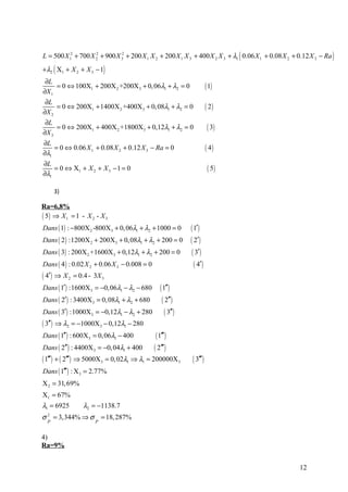 L = 500 X 12 + 700 X 2 + 900 X 32 + 200 X 1 X 2 + 200 X 1 X 3 + 400 X 2 X 3 + λ1 ( 0.06 X 1 + 0.08 X 2 + 0.12 X 3 − Ra )
                     2



+ λ2 ( X1 + X 2 + X 3 − 1)
 ∂L
     = 0 ⇔ 100X1 + 200X 2 +200X 3 + 0, 06λ1 + λ2 = 0                      ( 1)
∂X 1
 ∂L
     = 0 ⇔ 200X1 + 1400X 2 +400X 3 + 0, 08λ1 + λ2 = 0                     ( 2)
∂X 2
 ∂L
     = 0 ⇔ 200X1 + 400X 2 +1800X3 + 0,12λ1 + λ2 = 0                        ( 3)
∂X 3
∂L
    = 0 ⇔ 0.06 X 1 + 0.08 X 2 + 0.12 X 3 − Ra = 0                         ( 4)
∂λ1
∂L
    = 0 ⇔ X1 + X 2 + X 3 − 1 = 0                                           ( 5)
∂λ1

      3)

Ra=6,8%
( 5) ⇒ X1 = 1 - X 2 - X 3
Dans ( 1) : −800X 2 -800X 3 + 0, 06λ1 + λ2 + 1000 = 0         ( 1′ )
Dans ( 2 ) :1200X 2 + 200X 3 + 0, 08λ1 + λ2 + 200 = 0         ( 2′)
Dans ( 3) : 200X 2 +1600X 3 + 0,12λ1 + λ2 + 200 = 0            ( 3′ )
Dans ( 4 ) : 0.02 X 2 + 0.06 X 3 − 0.008 = 0                    ( 4′)
( 4′ ) ⇒ X 2 = 0.4 - 3X 3
Dans ( 1′ ) :1600X 3 = −0,06λ1 − λ2 − 680 ( 1′′ )
Dans ( 2′ ) : 3400X 3 = 0, 08λ1 + λ2 + 680         ( 2′′)
Dans ( 3′ ) :1000X3 = −0,12λ1 − λ2 + 280             ( 3′′)
( 3′′ ) ⇒ λ2 = −1000X 3 − 0,12λ1 − 280
Dans ( 1′′ ) : 600X 3 = 0, 06λ1 − 400          ( 1′′′ )
Dans ( 2′′ ) : 4400X 3 = −0, 04λ1 + 400       ( 2′′′)
( 1′′′) + ( 2′′′) ⇒ 5000X 3 = 0, 02λ1 ⇒ λ1 = 200000X 3         ( 3′′′ )
Dans ( 1′′′ ) : X 3 = 2.77%
X 2 = 31, 69%
X1 = 67%
λ1 = 6925        λ2 = −1138.7
σ 2 = 3,344% ⇒ σ = 18, 287%
  P                   P


4)
Ra=9%


                                                                                                         12
 