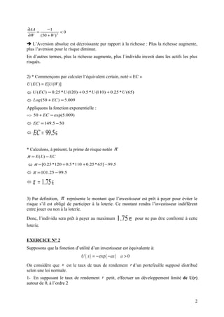∂AA       −1
    =             <0
∂W    (50 + W ) 2

 L’Aversion absolue est décroissante par rapport à la richesse : Plus la richesse augmente,
plus l’aversion pour le risque diminue.
En d’autres termes, plus la richesse augmente, plus l’individu investi dans les actifs les plus
risqués.


2) * Commençons par calculer l’équivalent certain, noté « EC »
U ( EC ) = E[U (W )]
 U ( EC ) = 0.25 * U (120) + 0.5 * U (110) + 0.25 * U (65)
 Log (50 + EC ) = 5.009
Appliquons la fonction exponentielle :
=> 50 + EC = exp(5.009)
 EC = 149.5 − 50

   EC = 99.5 ∈

* Calculons, à présent, la prime de risque notée   π
π = E ( L) − EC
 π = [0.25 * 120 + 0.5 * 110 + 0.25 * 65] − 99.5
 π = 101.25 − 99.5

   π = 1.75 ∈

3) Par définition, π représente le montant que l’investisseur est prêt à payer pour éviter le
risque s’il est obligé de participer à la loterie. Ce montant rendra l’investisseur indifférent
entre jouer ou non à la loterie.

Donc, l’individu sera prêt à payer au maximum           1.75 ∈   pour ne pas être confronté à cette
loterie.


EXERCICE N° 2
Supposons que la fonction d’utilité d’un investisseur est équivalente à:
                              U ( x ) = − exp ( −ax )    a>0

On considère que x est le taux de taux de rendement r d’un portefeuille supposé distribué
selon une loi normale.
1- En supposant le taux de rendement r petit, effectuer un développement limité de U(r)
autour de 0, à l’ordre 2



                                                                                                 2
 