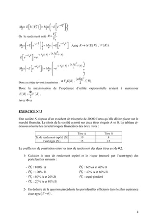        − aV θ                           
 θ                ( )
Max E U VTθ  = Max  − E e T
                  θ       
                                                             ÷
                                                              
                                             VθT
Or le rendement noté R =
                                             V0

 θ 
    
          
            − aV θ 
Max  − E e T  ÷ = Max − E e 0 
                 
                     θ      
                             
                               − aV R

                                      
                                        (                         )     Avec R → N ( E ( R ) , V ( R ) )

                                        ( a V0 ) 2 V
                        −a V E R +( )                  ( R)
 E e            =e
        − aV R              0
             0                                2
   
                
                 
                                                                      ( a V0 ) 2 V       
     (                        )
                              = Max  −e 0 ( )                                       ( R) ÷
                                         −a V E R                  +
Max − E e
                    − aV R
                       0                                                   2
 θ      
                            
                                 θ                                                      ÷
                                                                                         ÷
                                                                                         

                                                        a V0 E ( R ) - ( aV0 ) 2V R
Donc ce critère revient à maximiser :                                     2      ( )
Donc la maximisation de l’espérance d’utilité exponentielle revient à maximiser
        Φ
E ( R) − V ( R) .
        2
Avec Φ=a


EXERCICE N° 3

Une société X dispose d’un excédent de trésorerie de 20000 Euros qu’elle désire placer sur le
marché financier. Le choix de la société a porté sur deux titres risqués A et B. Le tableau ci-
dessous résume les caractéristiques financières des deux titres :

                                                                                 Titre A                Titre B
                     Tx de rendement espéré (%)                                    10                      8
                           Ecart-type (%)                                          15                     12

Le coefficient de corrélation entre les taux de rendement des deux titres est de 0,2.

    1- Calculer le taux de rendement espéré et le risque (mesuré par l’ecart-type) des
       portefeuilles suivants :

         -   Pf1    : 100% A                                                          Pf 5 : 60%A et 40% B
         -   Pf 2   : 100% B                                                          Pf 6 : 40% A et 60% B
         -   Pf 3   : 80% A et 20%B                                                   Pf 7 : equi-pondéré
         -   Pf 4   : 20% A et 80% B

    2- En déduire de la question précédente les portefeuilles efficients dans le plan espérance
       écart type ( E − σ ) .




                                                                                                                  4
 