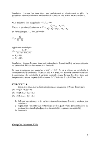 Conclusion : Lorsque les deux titres sont parfaitement et négativement corrélés, le
portefeuille à variance minimale est constitué de 44,44% du titre A et de 55,56% du titre B.


* Les deux titres sont indépendants => ρA, B = 0
                                              σ B − ρ A, B * σ A * σ B
                                                 2

D’après la question précédente on a : XA = 2
                                          σ A + σ B − 2 * ρ A, B * σ A * σ B
                                                   2


En remplaçant par ρA, B = 0 , on obtient :

          σB2
XA =
       σ A +σB
         2    2




Application numérique :
            0.12 2
XA =
      (0.12) 2 + (0.15) 2
 X A = 39%
=> X B = 61%

Conclusion : Lorsque les deux titres sont indépendants, le portefeuille à variance minimale
est constitué de 39% du titre A et de 61% du titre B.

3) Nous remarquons que lorsqu’on avait ρA, B = 0.2 ≈ 0 , on a obtenu un portefeuille à
variance minimale constitué de 36,36% du titre A et de 63,64% du titre B se rapprochant dans
la composition du portefeuille à variance minimale obtenu lorsque les deux titres sont
indépendants, à savoir, un portefeuille composé de 39% du titre A et de 61% du titre B.


EXERCICE N° 4
        Soient deux titres dont la distribution jointe des rendements r1 et r2 est donnée par :
P (r1 = 0 et r2 = 0.6) = 0.1
P (r1 = 0.25 et r2 = 0.2) = 0.8
P (r1 = 0.5 et r2 = −0.2) = 0.1

    1- Calculez les espérances et les variances des rendements des deux titres ainsi que leur
       covariance.
    2- Représentez l’ensemble des portefeuilles que l’on peut obtenir par combinaison de
       ces deux titres dans le plan Ecart-type de rentabilité—espérance de rentabilité.
    3- Interprétez




Corrigé de l’exercice N°4 :



                                                                                                  8
 