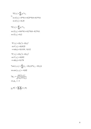 3
     *E ( r1 ) = ∑ pi * ri ,1
                     i =1
1)
     ⇔ E ( r1 ) = 0*0.1 + 0.25*0.8 + 0.5*0.1
     ⇔ E ( r1 ) = 0, 25

               3
*E ( r2 ) = ∑ pi * ri ,2
              i =1

⇔ E ( r2 ) = 0.6*0.1 + 0.2*0.8 − 0.2*0.1
⇔ E ( r2 ) = 0, 2



 *V ( r1 ) = E ( r12 ) − E ( r1 ) 2
 ⇔ V ( r1 ) = 0, 0125
 => σ (r1 ) = 0,1118 ; 0,112

*V ( r2 ) = E ( r2 2 ) − E ( r2 ) 2
⇔ V ( r2 ) = 0, 032
=> σ (r2 ) = 0,178

                             3
*cov ( r1 , r2 ) = ∑ ( ri ,1 − E ( r1 )) *( ri ,2 − E ( r2 ))
                            i =1

⇔ cov ( r1 , r2 ) = −0, 02

              cov ( r1 , r2 )
*ρ1,2 =
             V (r1 ) *V ( r2 )
⇔ ρ1,2 = −1



2) σ p = ∑∑ xi x j σ ij
     2

         i j




                                                                9
 