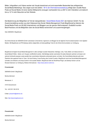 Bilder, Infografiken und Videos werden als Visuals bezeichnet und sind essentieller Bestandteil des erfolgreichen
Social-Media-Marketings. Das zeigen auch die Zahlen: 90 % der Informationsverarbeitung erfolgt über visuelle Reize.
Posts auf Social Media mit einer starken Bildsprache erzeugen nachweislich bis zu 200 % mehr Interaktion und dadurch
bis zu 12 % mehr Besucher auf der Website.
Die Bestimmung der Bildgrößen ist Teil der übergreifenden Social Media Studie 2021 der Adenion GmbH. Für die
Zusammenstellung wurden aus dem Datenpool des Social- Media-Management-Tools Blog2Social by Adenion die
Social Media Posts von 60.000 Unternehmen und Bloggern aus der ganzen Welt analysiert. Zusätzlich wurden
Best-Practices und die Bildgrößen über die Social Media recherchiert und zusammengetragen.
Über ADENION / Blog2Social:
Die Online-Dienste der ADENION GmbH unterstützen Unternehmen, Agenturen und Blogger bei der täglichen Kommunikationsarbeit in den digitalen
Medien. Mit Blog2Social und PR-Gateway stehen zeitgemäße und leistungsfähige Tools für die Online-Kommunikation zur Verfügung.
Blog2Social ermöglicht Social-Media-Management in allen wichtigen sozialen Netzwerken. Beiträge, Links, Texte, Bilder und Videos können in
Social-Media-Profilen, -Seiten und -Gruppen veröffentlicht werden. Alle Beiträge werden automatisch für jedes Netzwerk optimiert und lassen sich
optional individuell anpassen sowie parallel über verschiedene Netzwerke zeitversetzt planen und teilen. Der Social-Media-Kalender gibt einen
Überblick über geplante Posts im Team. Ob Auto-Posting, Cross-Posting oder Content Curation: Blog2Social macht das Social-Media-Management
schneller und einfacher und bringt Content in die sozialen Medien. Blog2Social steht als WordPress-Plugin, als Desktop-Version und als
Browser-Extension zur Verfügung. Weitere Informationen: https://www.adenion.de/home
Firmenkontakt
ADENION GmbH / Blog2Social
Monika Zehmisch
Merkatorstr. 2
41515 Grevenbroich
Tel.: +49 2181 160 22 55
E-Mail: presseinfo@adenion.de
Web: http://www.blog2social.com
Pressekontakt
ADENION GmbH / Blog2Social
Monika Zehmisch
 