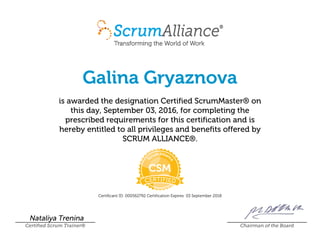Galina Gryaznova
is awarded the designation Certified ScrumMaster® on
this day, September 03, 2016, for completing the
prescribed requirements for this certification and is
hereby entitled to all privileges and benefits offered by
SCRUM ALLIANCE®.
Certificant ID: 000562792 Certification Expires: 03 September 2018
Nataliya Trenina
Certified Scrum Trainer® Chairman of the Board
 