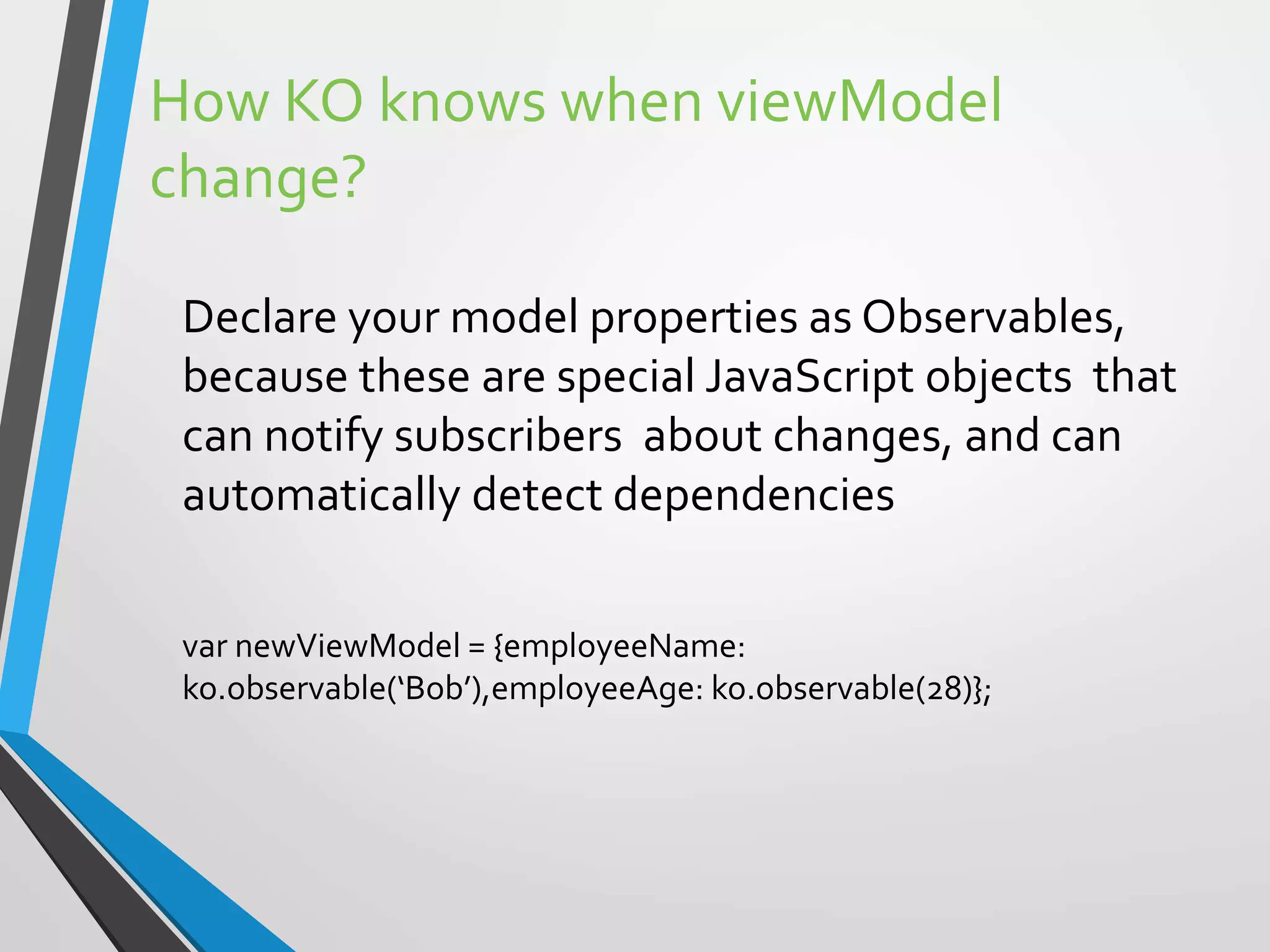 How KO knows when viewModel
change?
Declare your model properties as Observables,
because these are special JavaScript objects that
can notify subscribers about changes, and can
automatically detect dependencies
var newViewModel = {employeeName:
ko.observable(‘Bob’),employeeAge: ko.observable(28)};
 