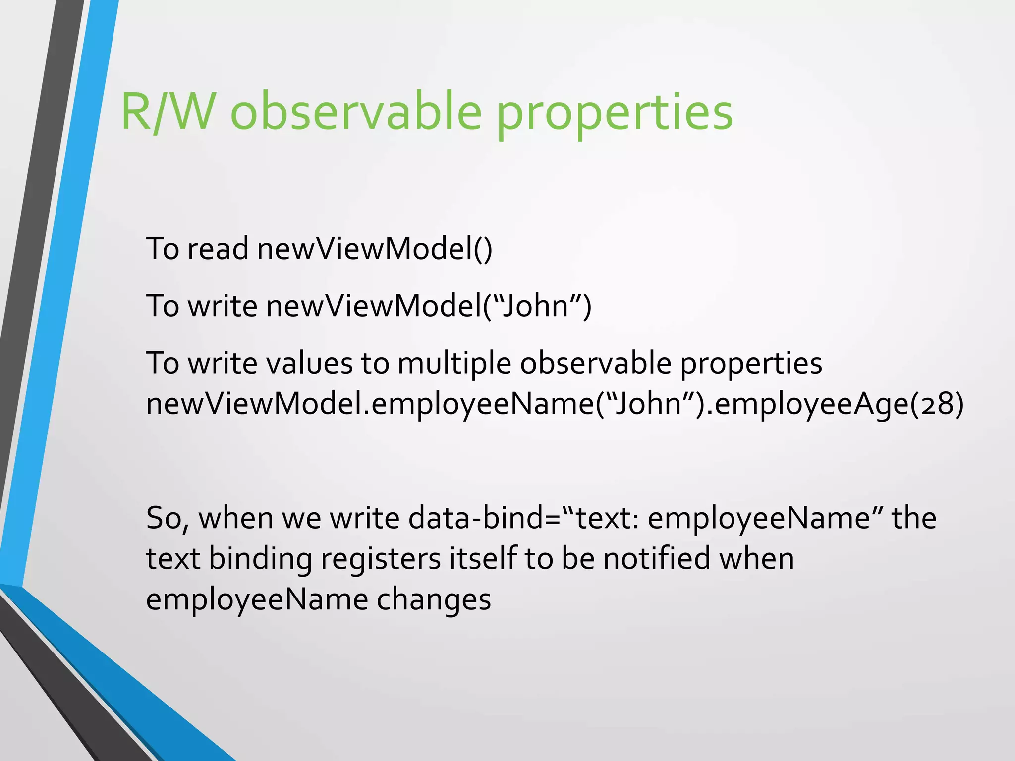 R/W observable properties
To read newViewModel()
To write newViewModel(“John”)
To write values to multiple observable properties
newViewModel.employeeName(“John”).employeeAge(28)
So, when we write data-bind=“text: employeeName” the
text binding registers itself to be notified when
employeeName changes
 