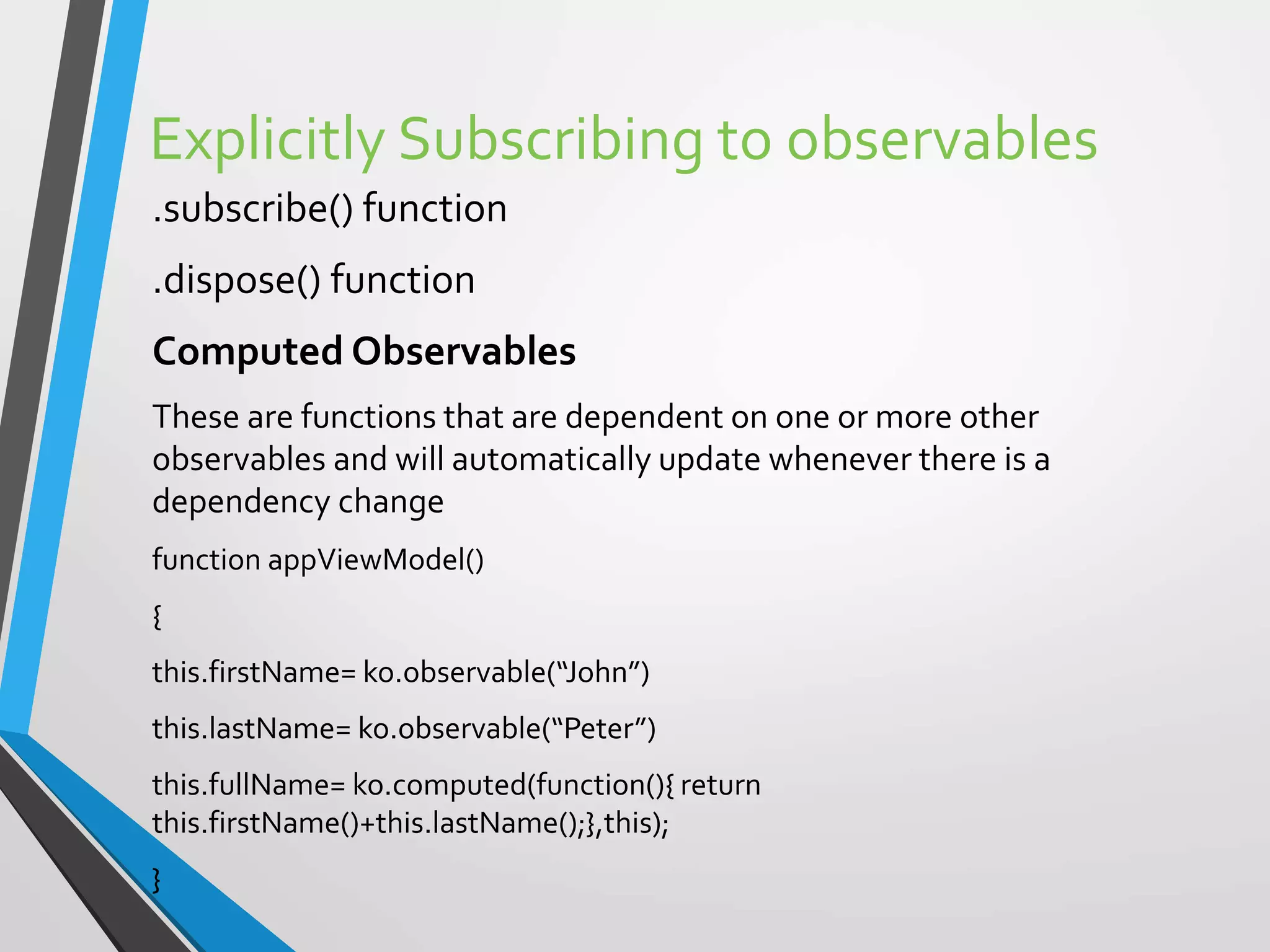 Explicitly Subscribing to observables
.subscribe() function
.dispose() function
Computed Observables
These are functions that are dependent on one or more other
observables and will automatically update whenever there is a
dependency change
function appViewModel()
{
this.firstName= ko.observable(“John”)
this.lastName= ko.observable(“Peter”)
this.fullName= ko.computed(function(){ return
this.firstName()+this.lastName();},this);
}
 
