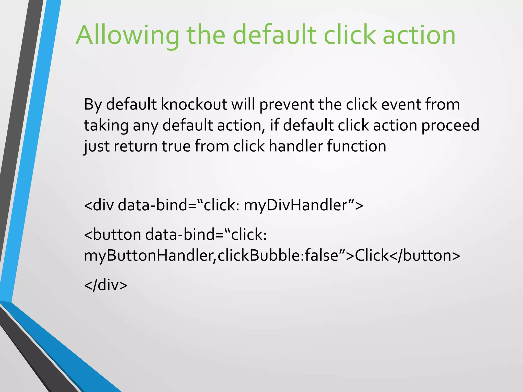Allowing the default click action
By default knockout will prevent the click event from
taking any default action, if default click action proceed
just return true from click handler function
<div data-bind=“click: myDivHandler”>
<button data-bind=“click:
myButtonHandler,clickBubble:false”>Click</button>
</div>
 