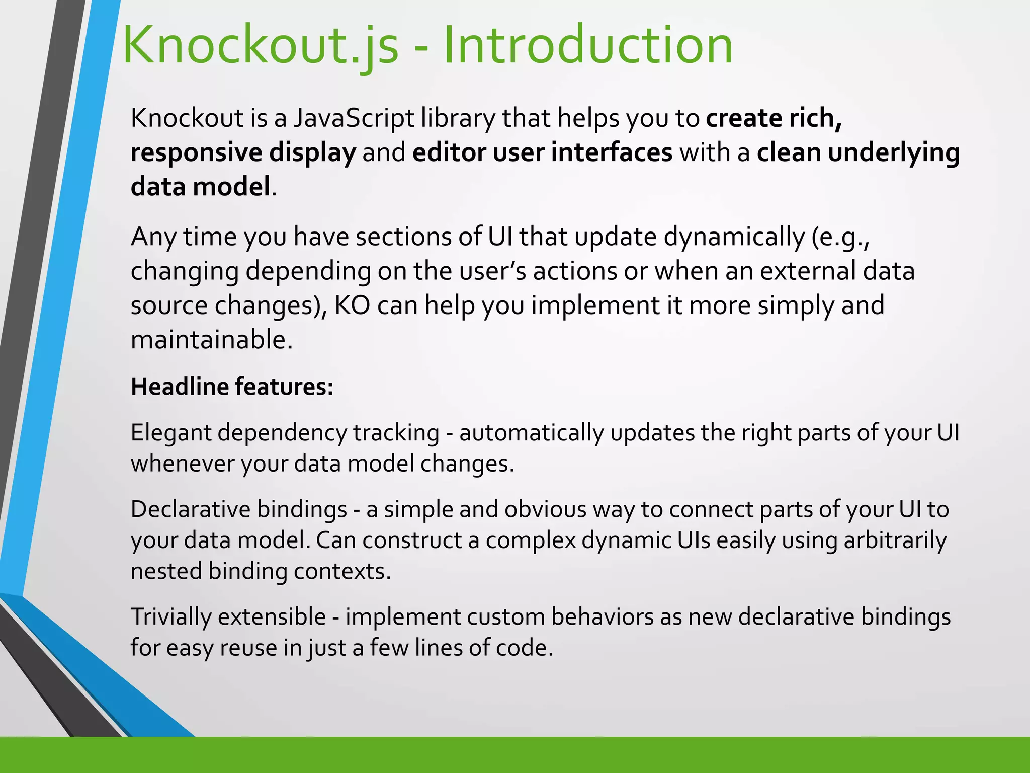 Knockout.js - Introduction
Knockout is a JavaScript library that helps you to create rich,
responsive display and editor user interfaces with a clean underlying
data model.
Any time you have sections of UI that update dynamically (e.g.,
changing depending on the user’s actions or when an external data
source changes), KO can help you implement it more simply and
maintainable.
Headline features:
Elegant dependency tracking - automatically updates the right parts of your UI
whenever your data model changes.
Declarative bindings - a simple and obvious way to connect parts of your UI to
your data model. Can construct a complex dynamic UIs easily using arbitrarily
nested binding contexts.
Trivially extensible - implement custom behaviors as new declarative bindings
for easy reuse in just a few lines of code.
 