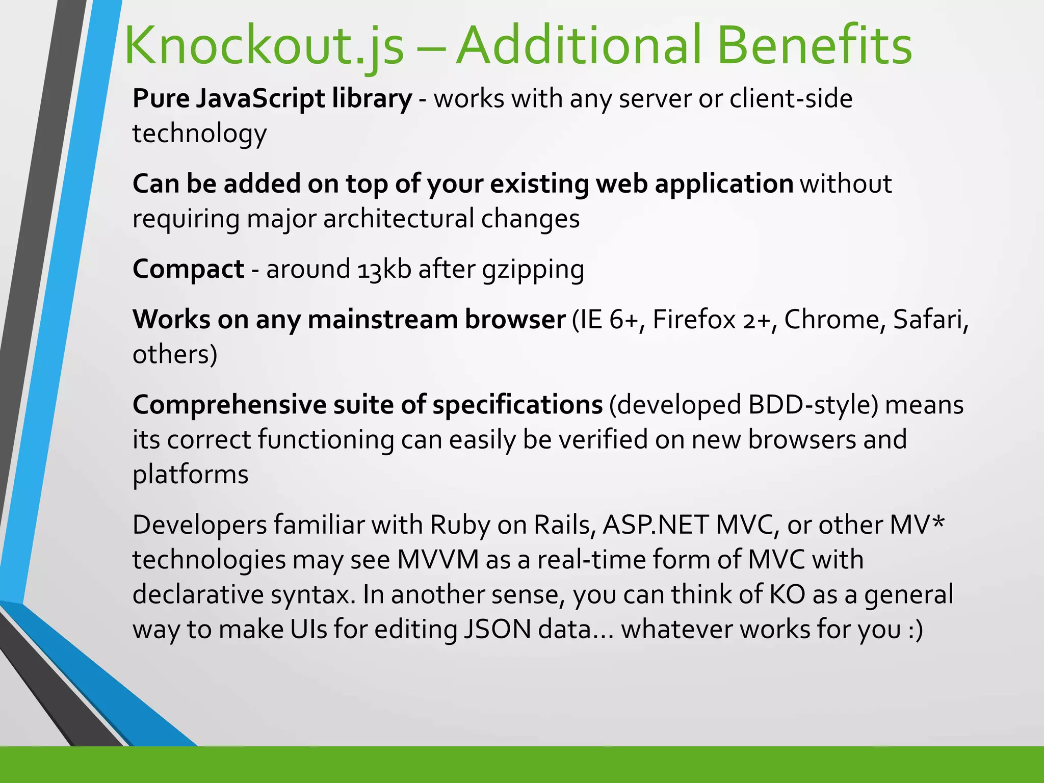 Knockout.js – Additional Benefits
Pure JavaScript library - works with any server or client-side
technology
Can be added on top of your existing web application without
requiring major architectural changes
Compact - around 13kb after gzipping
Works on any mainstream browser (IE 6+, Firefox 2+, Chrome, Safari,
others)
Comprehensive suite of specifications (developed BDD-style) means
its correct functioning can easily be verified on new browsers and
platforms
Developers familiar with Ruby on Rails,ASP.NET MVC, or other MV*
technologies may see MVVM as a real-time form of MVC with
declarative syntax. In another sense, you can think of KO as a general
way to make UIs for editing JSON data… whatever works for you :)
 