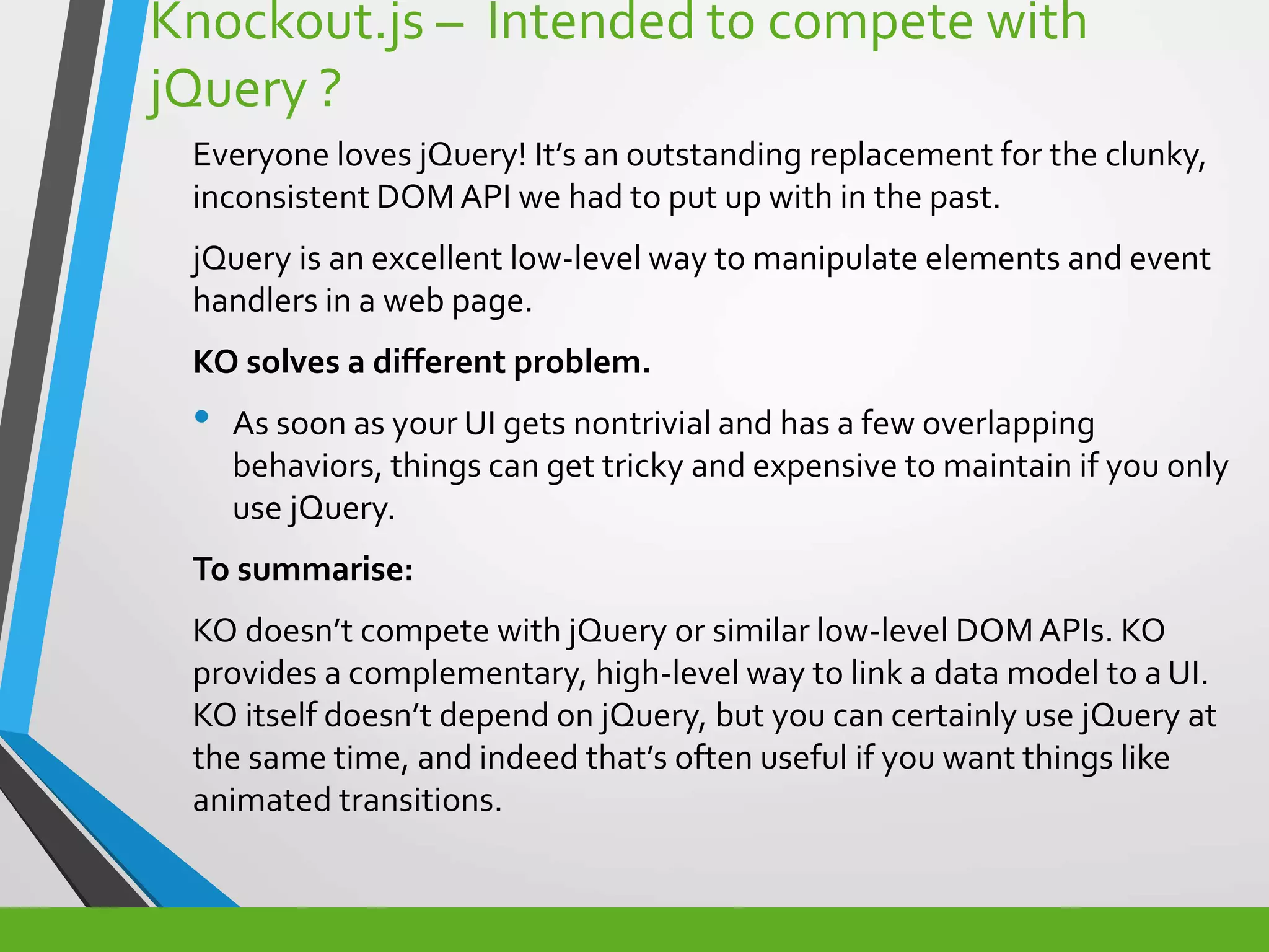 Knockout.js – Intended to compete with
jQuery ?
Everyone loves jQuery! It’s an outstanding replacement for the clunky,
inconsistent DOMAPI we had to put up with in the past.
jQuery is an excellent low-level way to manipulate elements and event
handlers in a web page.
KO solves a different problem.
• As soon as your UI gets nontrivial and has a few overlapping
behaviors, things can get tricky and expensive to maintain if you only
use jQuery.
To summarise:
KO doesn’t compete with jQuery or similar low-level DOMAPIs. KO
provides a complementary, high-level way to link a data model to a UI.
KO itself doesn’t depend on jQuery, but you can certainly use jQuery at
the same time, and indeed that’s often useful if you want things like
animated transitions.
 
