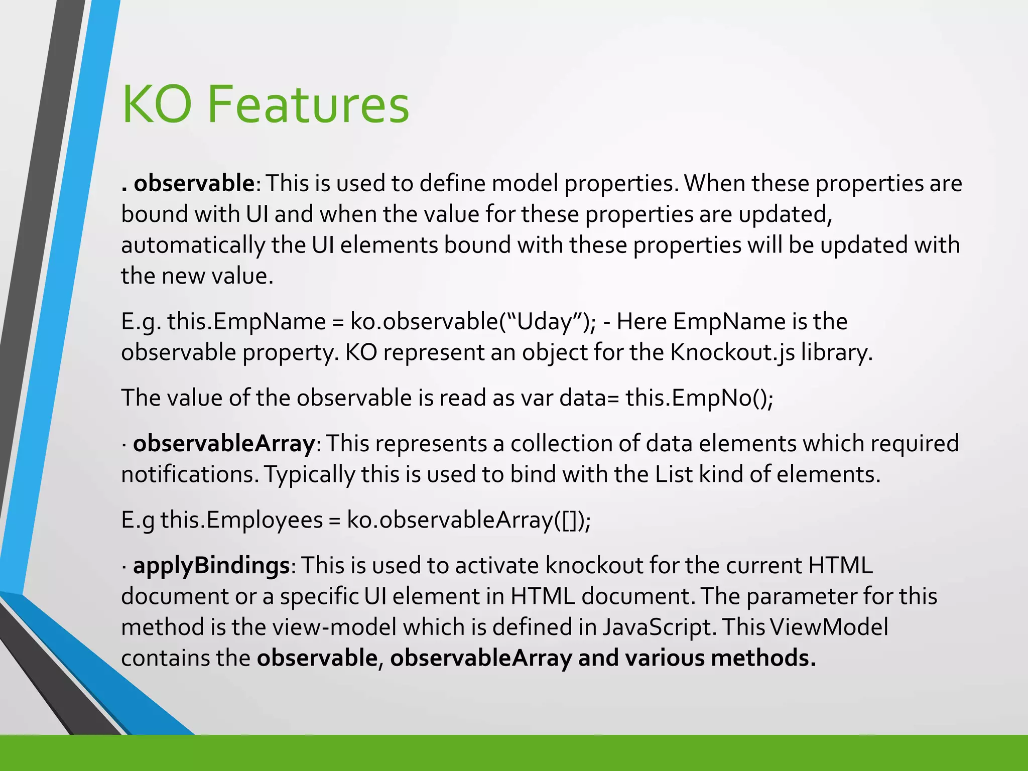 KO Features
. observable:This is used to define model properties.When these properties are
bound with UI and when the value for these properties are updated,
automatically the UI elements bound with these properties will be updated with
the new value.
E.g. this.EmpName = ko.observable(“Uday”); - Here EmpName is the
observable property. KO represent an object for the Knockout.js library.
The value of the observable is read as var data= this.EmpNo();
· observableArray:This represents a collection of data elements which required
notifications.Typically this is used to bind with the List kind of elements.
E.g this.Employees = ko.observableArray([]);
· applyBindings:This is used to activate knockout for the current HTML
document or a specific UI element in HTML document.The parameter for this
method is the view-model which is defined in JavaScript.ThisViewModel
contains the observable, observableArray and various methods.
 
