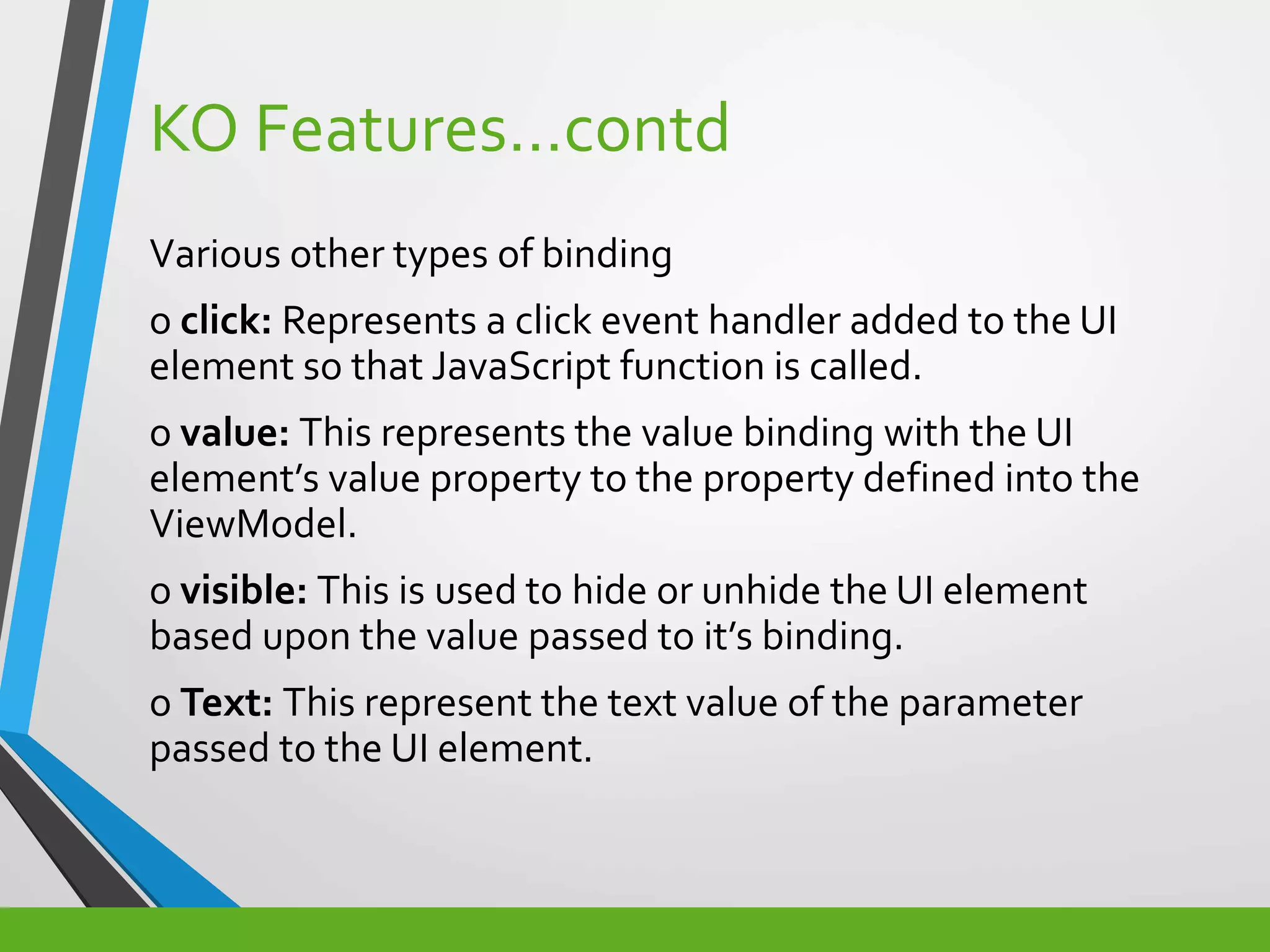 KO Features…contd
Various other types of binding
o click: Represents a click event handler added to the UI
element so that JavaScript function is called.
o value: This represents the value binding with the UI
element’s value property to the property defined into the
ViewModel.
o visible: This is used to hide or unhide the UI element
based upon the value passed to it’s binding.
o Text: This represent the text value of the parameter
passed to the UI element.
 