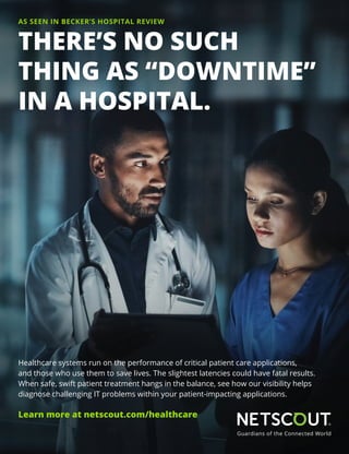 Healthcare systems run on the performance of critical patient care applications,
and those who use them to save lives. The slightest latencies could have fatal results.
When safe, swift patient treatment hangs in the balance, see how our visibility helps
diagnose challenging IT problems within your patient-impacting applications.
Learn more at netscout.com/healthcare
THERE’S NO SUCH
THING AS “DOWNTIME”
IN A HOSPITAL.
AS SEEN IN BECKER’S HOSPITAL REVIEW
 