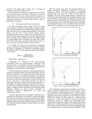 covered in this paper didn’t evaluate this, it presents an
interesting avenue for further research.
Thus, betweenness centrality is a potential tool to answer
the first question posed at the start of this paper. In an actual
implementation scenario, this metric could be calculated in an
offline batch mode for analysis. [6] has proposed a fast way of
calculating betweenness centrality that could be used to
perform this calculation.
VI. COMPARING VOTING AND COMMENTING
The next key question then is which of the two online
forum activities (voting and commenting) encourage a tighter
and close knit community to be formed? This question is tied to
what motivates users to engage and participate in innovation
forums with the firm. If the activity fosters intrinsic
motivational factors, then it is likely to be self-sustaining. [13]
note that in innovation communities a key motivating factor for
users is learning. In [9], Lakhani and Eric Von Hippel studied
the Apache Open Source community and report that in their
study "98% of the effort expended by information providers in
fact returns direct learning benefits to those providers".
To evaluate the voting activity against the commenting
activity, a measure of community quality is required. [10] uses
the notion of conductance as a measure of community quality.
According to [10], if A is the adjacency matrix of the graph G
= (V, E), then
( )
∑
{ ( ) ( )
Where ( ) ∑ ∑
Conductance is a measure of the intra-community
connections versus the inter-community connections. The
lower the value of conductance, the better the quality of the
community i.e. the community is densely connected internally
and sparsely connected to the rest of the graph.
[10] also introduces the notion of a community profile plot.
Network Community Profile (NCP) plot characterizes the best
possible community over a range of size scales. In this plot, the
size of the nodes in a community (community size) is plotted
on the x axis and on the y axis the best possible community of
the given size (based on conductance) is tracked. Both the axis
are on a log scale. In real world networks, the value of
conductance decreases initially and then starts to increase. In
our analysis, the global minimum of the NCP plot can be a
measure of the community formation tendencies of an activity
graph. A comparison of the community size at which the global
minimum occurred was used to draw conclusions on
community formation characteristics of voting and
commenting activities.
Using this approach, the activity graphs constructed out of
comment and voting data were treated as un-directed graphs
and used to create separate network community profile plots.
The plots for the vote activity graph and the comment activity
graph are shown in the figures 5 and 6 respectively. The SNAP
[17] (Stanford Network Analysis Project) toolkit was used to
create this plots.
Both the profile plots show the expected behavior of
initially decreasing conductance followed by increasing
conductance. This is to say that the quality of communities
increases with node count for a while and then starts to
degenerate. The vote activity graph reaches a community size
of 10 nodes when conductance is at the global minimum, while
for the comment activity graph; the community size where the
global minimum is found is around ~33 nodes. In other words,
in the comment activity graph, the highest quality community
was found involving up to ~33 users whilst in the vote activity
graph, the best community size is comprised of only 10 users.
Figure 5. SFDC Vote Graph NCP Profile Plot
Figure 6. SFDC Comment Graph NCP Profile Plot
This comparison suggests that commenting activity has a
higher community creation effect than voting activity. This is
to be expected as psychologically, there is higher intrinsic
motivations and rewards (through the knowledge gained) for
engaging in discourse as opposed to merely voting on an idea.
While, this analysis has been based on a single ideation
community, it shows the distinction between voting and
commenting activity in objective and measurable terms.
Further work is required to analyze other ideation networks to
understand if similar characteristics are observed there. This
result is also in line with [9], [13] which have suggested that a
key motivating factor is learning through participation. Such
 