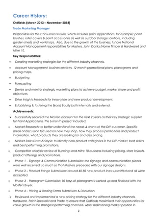 Career History: 
Oldfields (March 2013 – November 2014) 
Trade Marketing Manager 
Responsible for the Consumer Division, which includes paint applications, for example; paint 
brushes, roller covers & paint accessories as well as outdoor storage solutions, including 
garden sheds and workshops. Also, due to the growth of the business, I share National 
Account Management responsibilities for Masters, John Danks (Home Timber & Hardware) and 
Mitre 10. 
Key Responsibilities: 
· Creating marketing strategies for the different industry channels. 
· Account Management, business reviews, 12 month promotional plans, planograms and 
pricing maps. 
· Budgeting 
· Forecasting 
· Devise and monitor strategic marketing plans to achieve budget, market share and profit 
objectives. 
· Drive Insights Research for innovation and new product development. 
· Establishing & fostering the Brand Equity both internally and external. 
Achievements: 
 Successfully secured the Masters account for the next 2 years as their key strategic supplier 
for Paint Applications. This 6 month project included; 
o Market Research; to better understand the needs & wants of the DIY customer. Specific 
areas of discussion focused on how they shop, how they process promotions and product 
information, what products they are looking for and also pricing. 
o Market Sales Data Analysis; to identify hero product categories in the DIY market, best sellers 
and best performing promotions. 
o Competitor Analysis; review of Bunnings and Mitre 10 business including pricing, store layouts, 
product offerings and promotions. 
o Phase 1 – Signage & Communication Submission; the signage and communication pieces 
were well received, so much so that Masters preceded with our signage designs. 
o Phase 2 – Product Range Submission; around 40-50 new product lines submitted and all were 
accepted. 
o Phase 3 – Planogram Submission; 10 bays of planogram’s worked up and finalised with the 
Masters Buyer. 
o Phase 4 – Pricing & Trading Terms Submission & Discussion. 
 Reviewed and implemented a new pricing strategy for the different industry channels, 
Hardware, Paint Specialist and Trade to ensure that Oldfields maximised their opportunities for 
value growth in the strongest performing channels, whilst maintaining market position in 
2 
 