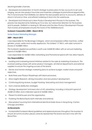 declining/smaller channels. 
 Developed and presented 12 month strategic business plans for key accounts to set core 
ranging, secure new product launches and maximise catalogue & promotional opportunities. 
This in-hand ensures that Oldfields can deliver the best possible service to accounts, delivery of 
stock in full and on time, and efficient ordering of stock into the warehouse. 
 Developed and introduced a New Product Development Process to the business. This 
process has required some fostering as it is a new, but welcomed direction for the business 
and its people. Oldfield’s is nearing its 100 years and the New Product Development Process 
that involves all employees ensures the future of the Oldfields brand. 
Sunbeam Corporation (2000 – March 2013) 
Senior Product Marketing Manager 
2009 – March 2013 
I was responsible for the Beverage Category, which encompassed coffee machines, coffee 
grinders, juicers, water and novelty appliances. This totaled 117 SKU’s, with sales turnover in 
excess of AUD$40 million. 
The Sunbeam Appliances portfolio is worth over AUD$120 million with an annual marketing 
spend of AUD$8 million. 
I was responsible for AUD$3 million Advertising and Promotional spend with two direct reports. 
Key Responsibilities: 
· Leading and overseeing brand initiatives related to the sales & marketing of products. This 
involved working closely with senior product managers, all internal departments and external 
suppliers to ensure the ongoing success of the brand. 
· Devise and monitor strategic marketing plans to achieve budget, market share and profit 
objectives. 
· Build three year Product Roadmaps with biannual reviews. 
· Drive Insights Research, driving innovation and new product development. 
· Continuing pricing reviews, budget tracking, forecasting and stock management. 
· Form channel distribution strategies. 
· Strategy development and execution of ATL advertising, including a total print spend of 
AUD$1.8 million and a television spend of AUD$4 million. 
· Present to retail buyers and the organization. 
· Fostering the Brand Equity both internally and external. 
· New product sourcing from international electrical trade shows in Hong Kong, Canton, 
Chicago and Milan. 
Achievements: 
 Incorporated Sunbeam Brand guidelines and approval process throughout the business to 
ensure all communication pieces correctly represented the brand and are in line with the 
Brand Plan. 
3 
 