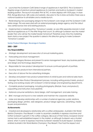  Launched the Sunbeam Café Series II range of appliances in April 2012. This is Sunbeam’s 
flagship range of premium priced appliances to maintain and build on Sunbeam’s market 
leading position. The launch included; Print & TVC, In-store displays with VOX pops, In-store 
POS, Range Brochure, QR codes and website. Also prior to the in-store activation there was a 
national roadshow to all retailers and a media launch. 
 Redeveloping new packaging designs for the Sunbeam core range and the Sunbeam Café 
Series range. This was executed with an external packaging design agency and the rollout 
was carried across new and existing products. 
 Implemented a marketing ethos ‘Tomorrow’s Leader, as very little separates brands in small 
electrical appliances so it’s the little things that count. So although Sunbeam was the market 
leader then who will be the market leader tomorrow? Therefore every time the marketing 
team starts a new project the question is asked is this direction going to make Sunbeam 
‘Tomorrow’s Leader’. 
Senior Product Manager, Beverage & Toasters 
2005 – 2009 
Key Responsibilities: 
· Strategic development and execution of annual marketing plans. 
· Forecasting and stock management. 
· Prepare Category Reviews and present to senior management team, key business partners, 
and design and technology departments. 
· Responsible for new product development to ensure continued growth of portfolio. 
· Sourcing new products from international partners. 
· Execution of above the line advertising strategies. 
· Develop and present new product presentations to retail buyers and national sales team. 
· Manage the New Product Development process, including writing product briefs, product 
testing and working closely with Sunbeam’s internal design and engineering departments. 
· Complete product packaging, including photography (lifestyle, food, and product), 
copywriting and instruction manuals/DVD. 
· National consumer exhibitions; stand design, staff management, and sales training. 
· Brief, manage and launch a new website and maintain the corporate website. 
· Liaise and develop relationships with a number of external agencies; public relations, 
packaging design, printers, web designers, product design agencies, advertising, media 
buyers and promotions. 
Achievements: 
 Created and developed a relationship with a coffee ambassador, Australia’s first World 
Barista Champion, Paul Bassett, in order to ascertain credibility in espresso machines and 
further Sunbeam’s growth in the coffee category. Because of their history, European brand 
names had a well-established respect in the market, so although Sunbeam was a trusted 
brand, when it came to espresso machines Sunbeam needed to build respect. Sunbeam 
enlisted Australia’s first World Barista Champion, Paul Bassett. Paul had the respect and 
4 
 