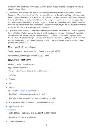 credibility, and combined with one of Australia’s most trusted brands, Sunbeam, we had a 
winning combination. 
 Developed the ‘Unleash the Barista’ coffee media strategy that picked up two awards. 
Recognised for innovation it won the Home and Consumer Durables category at the annual 
Media Federation Awards. Following this the strategy also won The Best Contribution to Media 
Thinking at the bi-annual Australian Creative Planning Awards. The concept includes a free 
hands-on coffee appreciation course for any consumer who purchases a Sunbeam espresso 
machine, as well as a free instructional DVD. Experimental strategies like this enable consumers 
to interact with the brand and are highly effective. 
 Launched the Sunbeam Café Crema espresso machine in December 2001, which triggered 
the revitilisation of what was at the time a small, established category traditionally owned by 
European brands. This product achieved the +10% unit and +15% value share objectives. 
Awarded and Australian Design Mark the Café Crema after nearly eight years on the market 
remains a best seller and opened the door to new category opportunities, including coffee 
grinders and accessories. 
Other roles at Sunbeam included; 
Product Manager, Beverage & Food Preparation ~ 2002 – 2005 
Assistant Product Manager, Kitchen ~ 2000 – 2002 
Dairy Farmers ~ 1994 - 2000 
Marketing Assistant, Dairy Foods 
Applications/Software: 
 Advanced in Microsoft Word, Excel & PowerPoint 
 Indesign 
 Cognos 
 IBS 
 Pronto 
Relevant Education & Certification: 
 Certificate 4 Training and Assessment – 2009 
 Bachelor of Business Majoring in Marketing Degree – 2003 
 Advanced Diploma in Marketing Management – 1997 
 High School -1992 
Interests: 
 Sport & fitness – Jazzercise and outdoor & indoor netball 
 Socialising with family and friends 
 Cooking and baking 
5 
 
