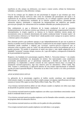 manifiesto en ella, aunque sus defensores, con mayor o menor acierto, refutan las limitaciones
señaladas y anteponen a ellas diferentes ventajas.
Una de las ventajas que los adeptos de esta psicoterapia le asignan es que mientras que otras
terapias utilizan técnicas indirectas tales como los resultados del pensamiento del sujeto o la
exploración de sus afectos (sentimientos, emociones, etc.) el enfoque cognitivo permite abordar
directamente las elaboraciones resultantes de la relación cognitiva-afectiva, permitiendo una
valoración objetiva, eliminando o reduciendo las interpretaciones tan subjetivas que pueden
provocar por ejemplo, las valoraciones de los resultados obtenidos por pruebas proyectivas.
Otro señalamiento es que a diferencia de la terapia conductual la cual se concentra
fundamentalmente en los factores externos que influyen en el aprendizaje comportamental (refuerzo
principalmente), la terapia cognitiva se interesa en la función simbólica interna propia del
razonamiento como un elemento determinante del cambio conductual desde "el propio sujeto", de
sus motivaciones e intereses y no "desde fuera", donde pueden existir -aunque no se quiera- motivos
e intereses ajenos a los propios.
Otro elemento positivo que podemos agregar es que independientemente de que con su puesta en
práctica se pueden resolver situaciones específicas, la aplicación de esta terapia cognitiva de manera
sistemática puede contribuir a elaborar una estrategia cognitiva-afectiva-conductual que se
estructure como un patrón, como un "estilo" de cada persona para resolver los problemas que se le
pueden presentar. Tal modelo le propiciaría al sujeto una mayor y más rápida adaptación por la
indudable "economía" (energía, tiempo, recursos, etc. ) que ello implica y enriquecería el desarrollo
de la personalidad de la persona.
Respecto a las bondades de la psicoterapia cognitiva, Phyllis L. Newcomer destaca "...los estados
emocionalmente perturbados son despojados de mística. Son representados como condiciones
ocasionadas principalmente por el aprendizaje inadecuado y alterable por medio del nuevo
aprendizaje. La simplicidad y carácter concreto de estos supuestos básicos hace a la terapia de
orientación racional-cognoscitiva, algo muy atractivo para los educadores". (Obra Citada. Pág.
369). Veamos a continuación, la aplicación práctica de esta terapia específicamente al ambiente
escolar tal como la presenta Phyllis L. Newcomer en su obra Cómo enseñar a los niños perturbados
(Obra Citada).
APLICACIONES EDUCATIVAS:
La aplicación de la psicoterapia cognitiva al ámbito escolar constituye una metodología
relativamente simple y su campo de acción es amplio aunque con algunas especificaciones tal como
enumera el mismo Ellis según nos dice Phyllis (Obra Citada. Pág. 383 y 384).
1-Las técnicas racional-emotivas deben ser más eficaces cuando se emplean con niños cuya etapa
de desarrollo les permite razonar lógicamente.
2-Las técnicas racional-emotivas pueden emplearse con niños cuyos desórdenes emocionales varían
desde lo moderado hasta lo severo.
3-Las técnicas racional-emotivas pueden emplearse con los llamados niños normales, como parte de
un programa diario de educación afectiva.
4-Las técnicas racional-emotivas son útiles con los padres de nños perturbados.
5-Las terapia racional-emotiva puede emplearse con individuos o con grupos.
 
