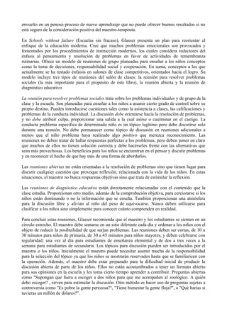 envuelto en un penoso proceso de nuevo aprendizaje que no puede ofrecer buenos resultados si no
está seguro de la consideración positiva del maestro-terapeuta.
En Schools without failure (Escuelas sin fracaso), Glasser presenta un plan para reorientar el
enfoque de la educación moderna. Cree que muchos problemas emocionales son provocados y
fomentados por los procedimientos de instrucción modernos, los cuales considera reductores del
énfasis al pensamiento y resolución de problemas en favor de actividades de remembranza
rutinarias. Ofrece un modelo de reuniones de grupo planeadas para enseñar a los niños conceptos
como la toma de decisiones, responsabilidad social y cooperación. En suma, conceptos a los que
actualmente se ha restado énfaisis en salones de clase competitivos, orientados hacia el logro. Su
modelo incluye tres tipos de reuniones del salón de clases: la reunión para resolver problemas
sociales (la más importante para el propósito de este libro), la reunión abierta y la reunión de
diagnóstico educativo.
La reunión para resolver problemas sociales trata sobre los problemas individuales y de grupo de la
clase y la escuela. Son planeadas para enseñar a los niños a asumir cierto grado de control sobre su
propio destino. Pueden introducirse cuestiones tales como la asistencia a clases, las calificaciones y
problemas de la conducta individual. La discusión debe orientarse hacia la resolución de problemas,
y no debe atribuir culpa, proporcionar una salida a la cual asirse o cuulminar en el castigo. La
conducta problema específica de determinado niño es un tópico legítimo pero debe discutirse solo
durante una reunión. No debe permanecer como tópico de discusión en reuniones adicionales a
menos que el niño problema haya realizado algo positivo que merezca reconocimiento. Las
reuniones no deben tratar de hallar respuestas perfectas a los problemas, pero deben poner en claro
que muchos de ellos no tienen solución correcta y debe hacérseles frente con las alternativas que
sean más provechosas. Los beneficios para los niños se encuentran en el pensar y discutir problemas
y en reconocer el hecho de que hay más de una forma de abordarlos.
Las reuniones abiertas no están orientadas a la resolución de problemas sino que tienen lugar para
discutir cualquier cuestión que provoque reflexión, relacionada con la vida de los niños. En estas
situaciones, el maestro no busca respuestas objetivas sino que trata de estimular la reflexión.
Las reuniones de diagnóstico educativo están directamente relacionadas con el contenido que la
clase estudia. Proporcionan otro medio, además de la comprobación objetiva, para cerciorarse si los
niños están dominando o no la información que se enseña. También proporcionan una atmósfera
para la discusión libre y alivian al niño del peso de equivocarse. Nunca deben utilizarse para
clasificar a los niños sino simplemente para conocer cuánto comprenden en realidad.
Para concluir estas reuniones, Glasser recomienda que el maestro y los estudiantes se sienten en un
círculo estrecho. El maestro debe sentarse en un sitio diferente cada día y ordenar a los niños con el
objeto de reducir la posibuilidad de que surjan problemas. Las reuniones deben ser cortas, de 10 a
30 minutos para niños de primaria, de 30 a 45 minutos para niños mayores, y deben celebrarse con
regularidad; una vez al día para estudiantes de enseñanza elemental y de dos a tres veces a la
semana para estudiantes de secundaria. Los tópicos para discusión pueden ser introducidos por el
maestro o los niños. Inicialmente el maestro puede necesitar asumir mucha de la responsabilidad
para la selección del tópico ya que los niños se mostrarán reservados hasta que se familiaricen con
la operación. Además, el maestro debe estar preparado para la dificultad inicial de producir la
discusión abierta de parte de los niños. Ellos no están acostumbrados a tener un formato abierto
para sus opiniones en la escuela y les toma cierto tiempo aprender a contribuir. Preguntas abiertas
como "Supongan que fuera a escoger a dos niños para que me acompañen al zoológico. A quién
debo escoger? , sirven para estimular la discusión. Otro método es hacer uso de preguntas sujetas a
controversia como "Es pobre la gente perezosa?", "Tiene bienestar la gente floja?", o "Qué harías si
tuvieras un millón de dólares?".
 