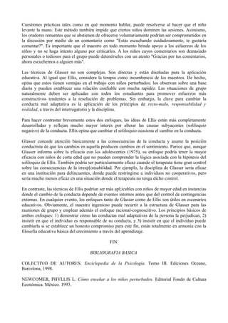 Cuestiones prácticas tales como en qué momento hablar, puede resolverse al hacer que el niño
levante la mano. Este método también impide que ciertos niños dominen las sesiones. Asímismo,
los oradores renuentes que se abstienen de ofrecerse voluntariamente podrían ser comprometidos en
la discusión por medio de un comentario como "Estás escuchando cuidadosamente, te gustaría
comentar?". Es importante que el maestro en todo momento brinde apoyo a los esfuerzos de los
niños y no se haga intento alguno por criticarlos. A los niños cuyos comentarios son demasiado
personales o tediosos para el grupo puede detenérseles con un atento "Gracias por tus comentarios,
ahora escuchemos a alguien más".
Las técnicas de Glasser no son complejas. Son directas y están diseñadas para la aplicación
educativa. Al igual que Ellis, considera la terapia como incumbencia de los maestros. De hecho,
opina que estos tienen ventajas en el trabajo con niños perturbados: los observan sobre una base
diaria y pueden establecer una relación confiable con mucha rapidéz. Las situaciones de grupo
naturalmente deben ser aplicadas con todos los estudiantes para promover esfuerzos más
constructivos tendentes a la resolución de problemas. Sin embargo, la clave para cambiar la
conducta mal adaptativa es la aplicación de los principios de recto-malo, responsabilidad y
realidad, a través del interrogatorio y la disciplina.
Para hacer contrastar brevemente estos dos enfoques, las ideas de Ellis están más completamente
desarrolladas y reflejan mucho mayor interés por alterar las causas subyacentes (soliloquio
negativo) de la conducta. Ellis opina que cambiar el soliloquio ocasiona el cambio en la conducta.
Glasser concede atención básicamente a las consecuencias de la conducta y asume la posición
conductista de que los cambios en aquella producen cambios en el sentimiento. Parece que, aunque
Glasser informa sobre la eficacia con los adolescentes (1975), su enfoque podría tener la mayor
eficacia con niños de corta edad que no pueden comprender la lógica asociada con la hipótesis del
soliloquio de Ellis. También podría ser particularmente eficaz cuando el terapeuta tiene gran control
sobre las consecuencias de la irresp[onsabilidad. Por ejemplo, la disciplina de Glasser sería eficaz
en una institución para delincuentes, donde puede restringirse a individuos no cooperativos, pero
sería mucho menos eficaz en una situación donde el terapeuta no tenga dicho control.
En contraste, las técnicas de Ellis podrían ser más apl;icables con niños de mayor edad en instancias
donde el cambio de la conducta depende de eventos internos antes que del control de contingencias
externas. En cualquier evento, los enfoques tanto de Glasser como de Ellis son útiles en escenarios
educativos. Obviamente, el maestro ingenioso puede recurrir a la estructura de Glasser para las
rauniones de grupo y emplear además el enfoque racional-cognoscitivo. Los principios básicos de
ambos enfoques: 1) demostrar cómo las conductas mal adaptativas de la persona la perjudican, 2)
insistir en que el individuo es responsable de su conducta, y 3) insistir en que el individuo puede
cambiarla si se establece un honesto compromiso para este fín, están totalmente en armonía con la
filosofía educativa básica del crecimiento a través del aprendizaje.
FIN
BIBLIOGRAFIA BASICA
COLECTIVO DE AUTORES. Enciclopedia de la Psicología. Tomo III. Ediciones Oceano,
Barcelona, 1998.
NEWCOMER, PHYLLIS L. Cómo enseñar a los niños perturbados. Editorial Fondo de Cultura
Económica. México. 1993.
 