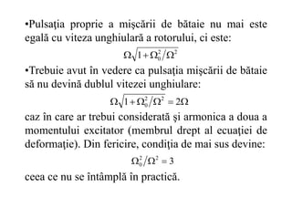 •Pulsaţia proprie a mişcării de bătaie nu mai este
egală cu viteza unghiulară a rotorului, ci este:
•Trebuie avut în vedere ca pulsaţia mişcării de bătaie
să nu devină dublul vitezei unghiulare:
caz în care ar trebui considerată şi armonica a doua a
momentului excitator (membrul drept al ecuaţiei de
deformaţie). Din fericire, condiţia de mai sus devine:
ceea ce nu se întâmplă în practică.





 2
1 2
2
0
2
2
0
1 



3
2
2
0 


 