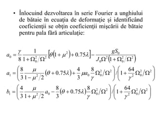 • Înlocuind dezvoltarea în serie Fourier a unghiului
de bătaie în ecuaţia de deformaţie şi identificând
coeficienţii se obţin coeficienţii mişcării de bătaie
pentru pala fără articulaţie:
 
   
 
  




























































2
2
0
2
2
2
0
0
2
1
2
2
0
2
2
2
0
0
2
1
2
2
0
2
0
0
2
2
2
0
0
64
1
/
8
75
.
0
3
8
2
1
3
4
64
1
/
8
3
4
75
.
0
2
1
3
8
1
75
.
0
1
1
1
8

















a
b
a
a
J
gS
a
 