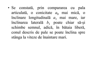 • Se constată, prin compararea cu pala
articulată, o conicitate a0 mai mică, o
înclinare longitudinală a1 mai mare, iar
înclinarea laterală b1 poate chiar să-şi
schimbe semnul, adică, în bătaia liberă,
conul descris de pale se poate înclina spre
stânga la viteze de înaintare mari.
 