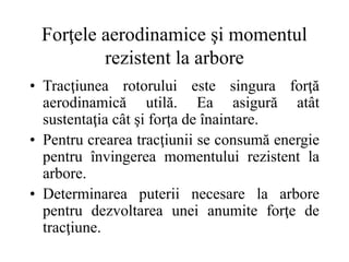 Forţele aerodinamice şi momentul
rezistent la arbore
• Tracţiunea rotorului este singura forţă
aerodinamică utilă. Ea asigură atât
sustentaţia cât şi forţa de înaintare.
• Pentru crearea tracţiunii se consumă energie
pentru învingerea momentului rezistent la
arbore.
• Determinarea puterii necesare la arbore
pentru dezvoltarea unei anumite forţe de
tracţiune.
 