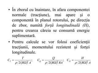 • În zborul cu înaintare, în afara componentei
normale (tracţiune), mai apare şi o
componentă în planul rotorului, pe direcţia
de zbor, numită forţă longitudinală (H),
pentru crearea căreia se consumă energie
suplimentară.
• Pentru calcule se vor folosi coeficienţii
tracţiunii, momentului rezistent şi forţei
longitudinale.
      A
R
H
C
RA
R
Q
C
A
R
T
C H
Q
T 2
2
2
2
;
2
;
2 








 