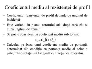 Coeficientul mediu al rezistenţei de profil
• Coeficientul rezistenţei de profil depinde de unghiul de
incidenţă
• Este variabil în planul rotorului atât după rază cât şi
după unghiul de azimut
• Se poate considera un coeficient mediu sub forma:
• Calculat pe baza unui coeficient mediu de portanţă,
determinat din condiţia ca portanţa medie al celor n
pale, într-o rotaţie, să fie egală cu tracţiunea rotorului.
 
2
1
0 m
p
x
x C
C
C 

 