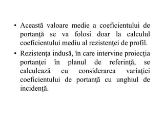 • Această valoare medie a coeficientului de
portanţă se va folosi doar la calculul
coeficientului mediu al rezistenţei de profil.
• Rezistenţa indusă, în care intervine proiecţia
portanţei în planul de referinţă, se
calculează cu considerarea variaţiei
coeficientului de portanţă cu unghiul de
incidenţă.
 
