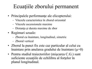 Ecuaţiile zborului permanent
• Principalele performanţe ale elicopterului:
– Vitezele caracteristice în zborul orizontal
– Vitezele ascensionale maxime
– Distanţa şi durata maxime de zbor
• Regimuri uzuale:
– Zborul cu înaintare, longitudinal, simetric
– Zborul vertical
• Zborul la punct fix este caz particular al celui cu
înaintare prin anularea gradului de înaintare (=0)
• Pentru studiul traiectoriilor (mişcarea C.G.) sunt
suficiente ecuaţiile de echilibru al forţelor în
planul longitudinal.
 