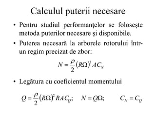 Calculul puterii necesare
• Pentru studiul performanţelor se foloseşte
metoda puterilor necesare şi disponibile.
• Puterea necesară la arborele rotorului într-
un regim precizat de zbor:
• Legătura cu coeficientul momentului
  N
AC
R
N
3
2



  Q
N
Q C
C
Q
N
RAC
R
Q 



 ;
;
2
2

 