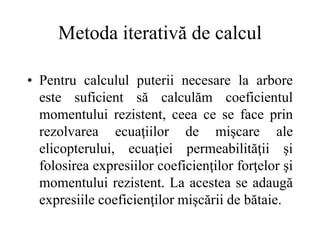 Metoda iterativă de calcul
• Pentru calculul puterii necesare la arbore
este suficient să calculăm coeficientul
momentului rezistent, ceea ce se face prin
rezolvarea ecuaţiilor de mişcare ale
elicopterului, ecuaţiei permeabilităţii şi
folosirea expresiilor coeficienţilor forţelor şi
momentului rezistent. La acestea se adaugă
expresiile coeficienţilor mişcării de bătaie.
 