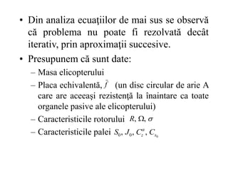 • Din analiza ecuaţiilor de mai sus se observă
că problema nu poate fi rezolvată decât
iterativ, prin aproximaţii succesive.
• Presupunem că sunt date:
– Masa elicopterului
– Placa echivalentă, (un disc circular de arie A
care are aceeaşi rezistenţă la înaintare ca toate
organele pasive ale elicopterului)
– Caracteristicile rotorului
– Caracteristicile palei
f

,
, 
R
0
,
,
, 0
0 x
z C
C
J
S 
 