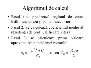 Algoritmul de calcul
• Pasul 1: se precizează regimul de zbor:
înălţimea, viteza şi panta traiectoriei
• Pasul 2: Se calculează coeficientul mediu al
rezistenţei de profil, la fiecare viteză
• Pasul 3: se calculează prima valoare
aproximativă a incidenţei rotorului:
2
cu
,
2
1




 x
H
T
H C
C
C
C
f





 