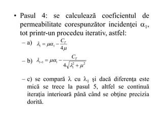 • Pasul 4: se calculează coeficientul de
permeabilitate corespunzător incidenţei 1,
tot printr-un procedeu iterativ, astfel:
– a)
– b)
– c) se compară  cu 1 şi dacă diferenţa este
mică se trece la pasul 5, altfel se continuă
iteraţia interioară până când se obţine precizia
dorită.



4
1
1
T
C


2
2
1
1
4 







i
T
i
C
 
