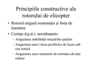 Principiile constructive ale
rotorului de elicopter
• Rotorul asigură sustentaţia şi forţa de
înaintare
• Cerinţe d.p.d.v. aerodinamic:
– Asigurarea stabilităţii mişcărilor palelor
– Asigurarea unei viteze periferice de lucru sub
cea sonică
– Asigurarea unor momente de torsiune cât mai
reduse
 