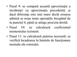 • Pasul 9: se compară această aproximaţie a
incidenţei cu aproximaţia precedentă, şi
dacă diferenţa este mai mare decât eroarea
admisă se reiau toate operaţiile începând de
la punctul 4, până se atinge precizia dorită.
• Pasul 10: se calculează coeficientul
momentului rezistent.
• Pasul 11: se calculează puterea necesară; se
verifică încadrarea în limitele de funcţionare
normale ale rotorului.
 