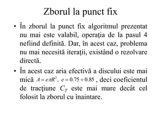 Zborul la punct fix
• În zborul la punct fix algoritmul prezentat
nu mai este valabil, operaţia de la pasul 4
nefiind definită. Dar, în acest caz, problema
nu mai necesită iteraţii, existând o rezolvare
directă.
• În acest caz aria efectivă a discului este mai
mică , deci coeficientul
de tracţiune CT este mai mare decât cel
folosit la zborul cu înaintare.
85
.
0
75
.
0
,
2


 e
R
e
A 
 