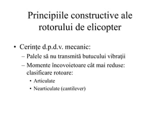 Principiile constructive ale
rotorului de elicopter
• Cerinţe d.p.d.v. mecanic:
– Palele să nu transmită butucului vibraţii
– Momente încovoietoare cât mai reduse:
clasificare rotoare:
• Articulate
• Nearticulate (cantilever)
 